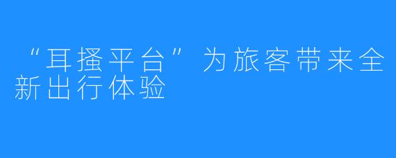 “耳搔平台”为旅客带来全新出行体验