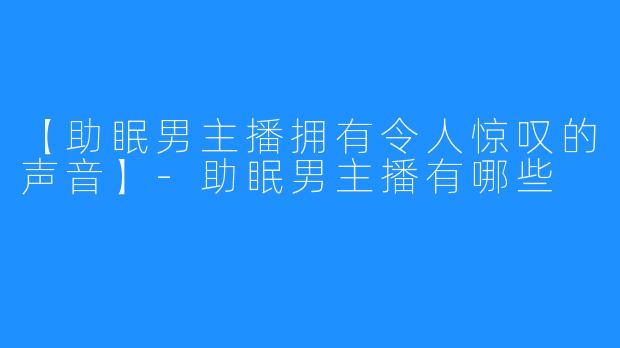 【助眠男主播拥有令人惊叹的声音】-助眠男主播有哪些