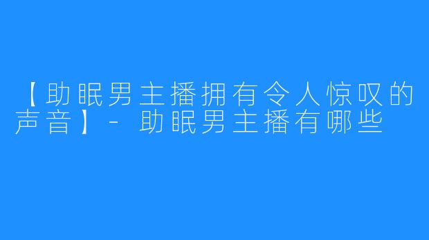 【助眠男主播拥有令人惊叹的声音】-助眠男主播有哪些