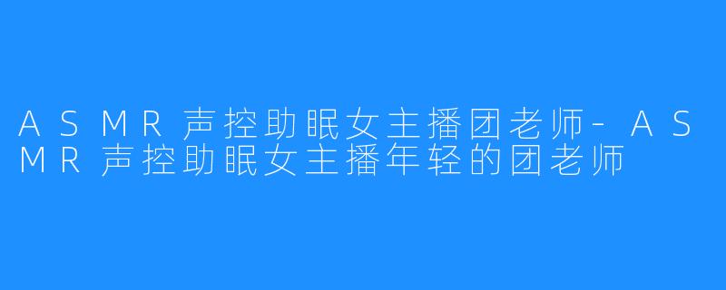 ASMR声控助眠女主播团老师-ASMR声控助眠女主播年轻的团老师