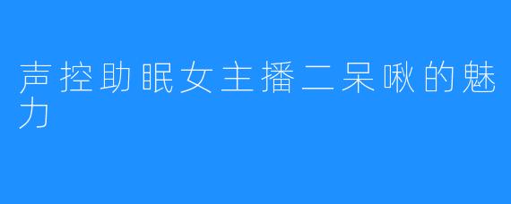 声控助眠女主播二呆啾的魅力