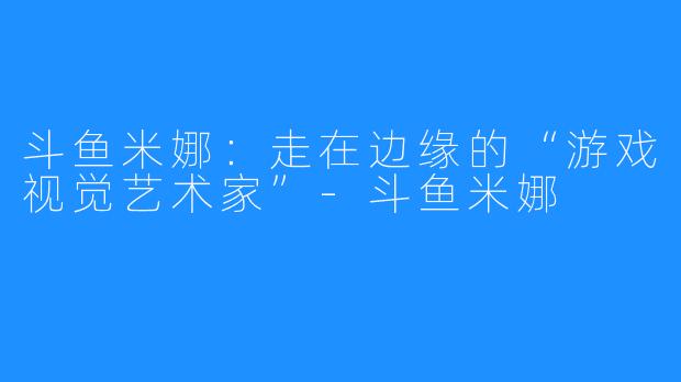 斗鱼米娜：走在边缘的“游戏视觉艺术家”-斗鱼米娜