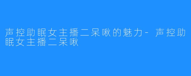 声控助眠女主播二呆啾的魅力-声控助眠女主播二呆啾