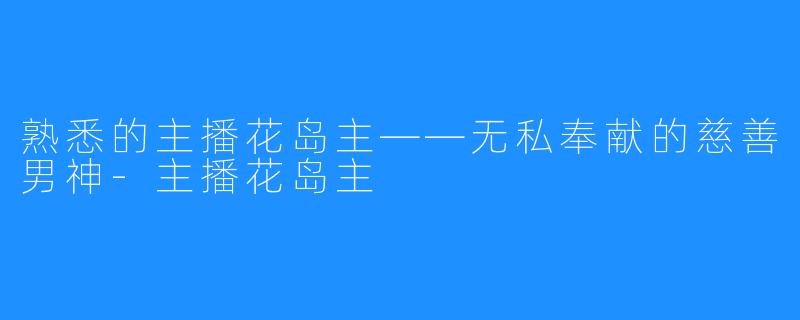 熟悉的主播花岛主——无私奉献的慈善男神-主播花岛主