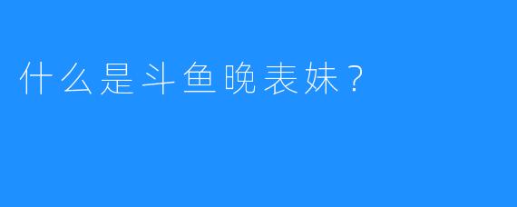 什么是斗鱼晚表妹？