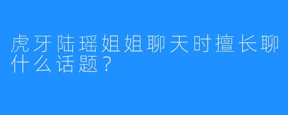 虎牙陆瑶姐姐聊天时擅长聊什么话题？