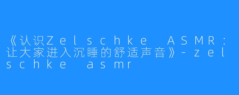 《认识Zelschke ASMR：让大家进入沉睡的舒适声音》-zelschke asmr