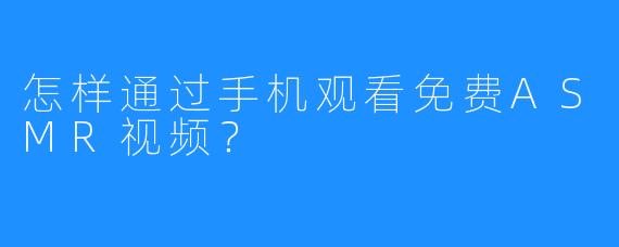 怎样通过手机观看免费ASMR视频？