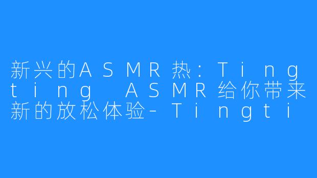 新兴的ASMR热:Tingting ASMR给你带来新的放松体验-Tingting ASMR
