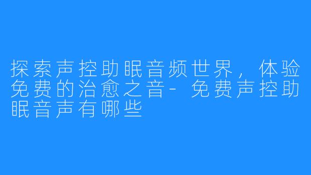 探索声控助眠音频世界，体验免费的治愈之音-免费声控助眠音声有哪些