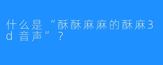 什么是“酥酥麻麻的酥麻3d音声”？