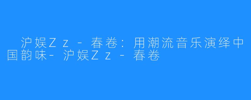  沪娱Zz-春卷：用潮流音乐演绎中国韵味-沪娱Zz-春卷