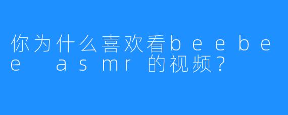 你为什么喜欢看beebee asmr的视频？