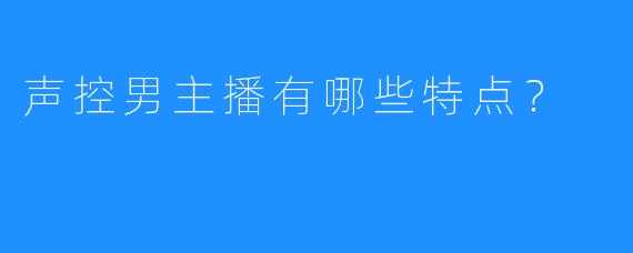 声控男主播有哪些特点？