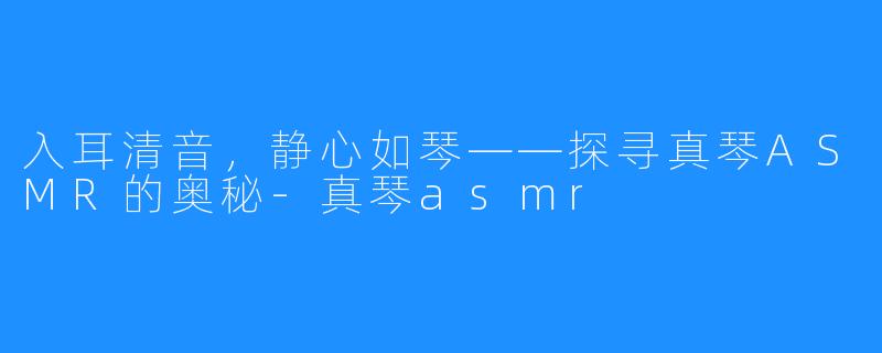 入耳清音，静心如琴——探寻真琴ASMR的奥秘-真琴asmr