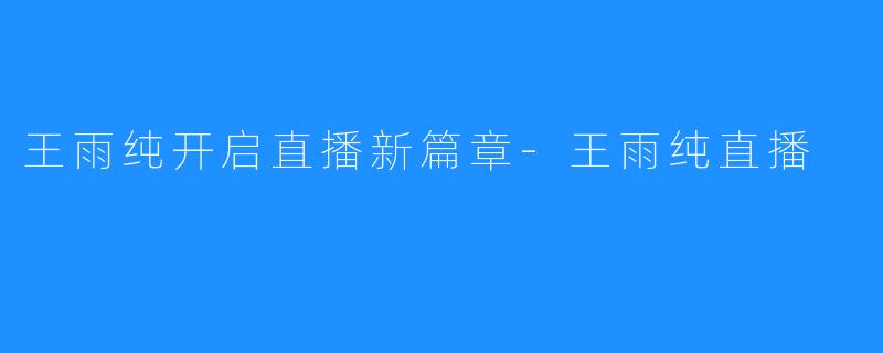 王雨纯开启直播新篇章-王雨纯直播