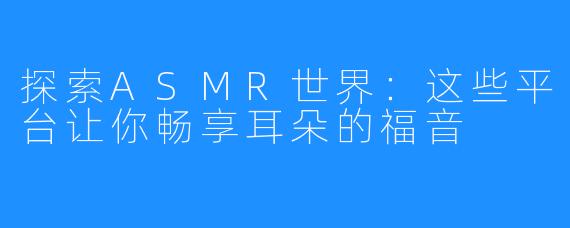探索ASMR世界:这些平台让你畅享耳朵的福音