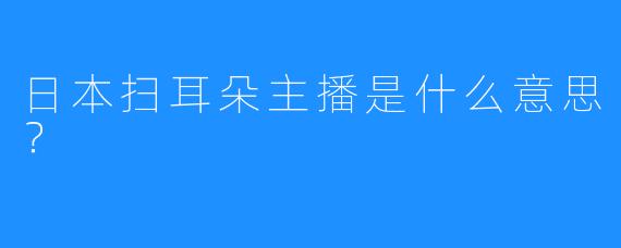 日本扫耳朵主播是什么意思？