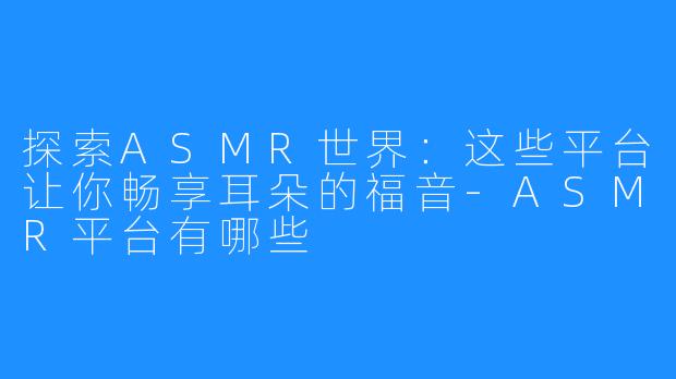 探索ASMR世界:这些平台让你畅享耳朵的福音-ASMR平台有哪些