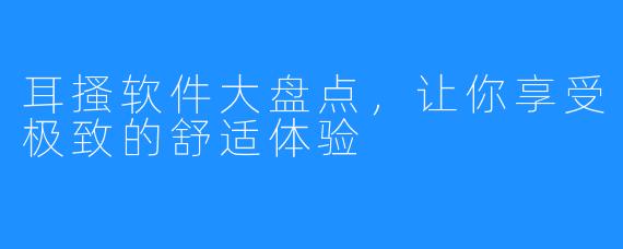 耳搔软件大盘点,让你享受极致的舒适体验