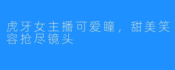虎牙女主播可爱瞳，甜美笑容抢尽镜头
