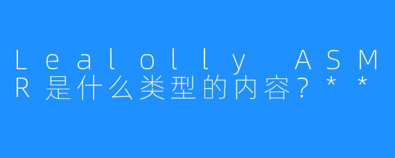 Lealolly ASMR是什么类型的内容？**
