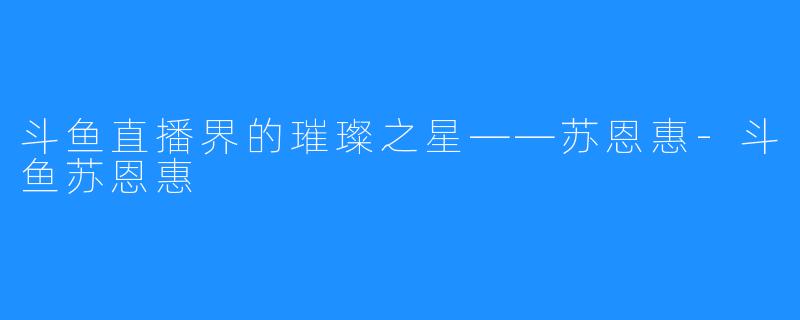 斗鱼直播界的璀璨之星——苏恩惠-斗鱼苏恩惠