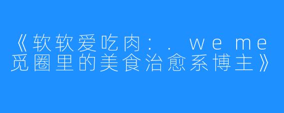 《软软爱吃肉:.weme觅圈里的美食治愈系博主》