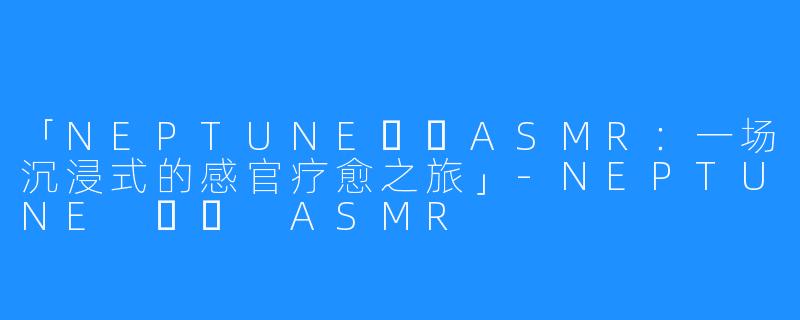 「NEPTUNE넵튠ASMR：一场沉浸式的感官疗愈之旅」-NEPTUNE 넵튠 ASMR