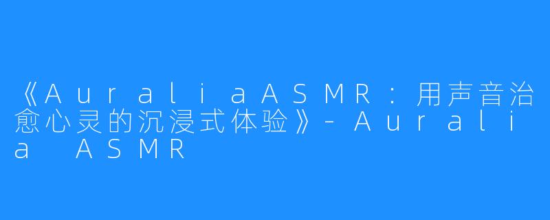 《AuraliaASMR：用声音治愈心灵的沉浸式体验》-Auralia ASMR