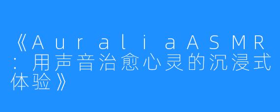 《AuraliaASMR：用声音治愈心灵的沉浸式体验》