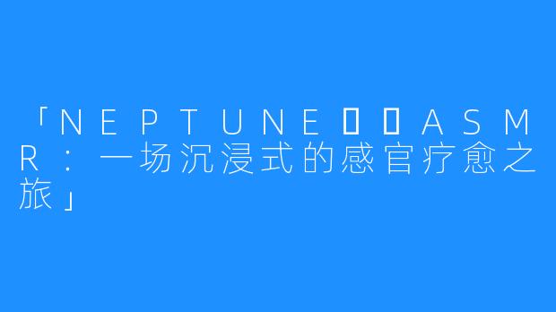 「NEPTUNE넵튠ASMR：一场沉浸式的感官疗愈之旅」