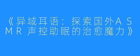 《异域耳语:探索国外ASMR声控助眠的治愈魔力》
