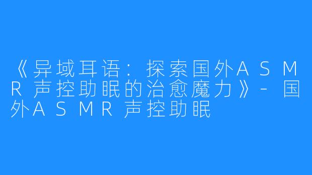 《异域耳语:探索国外ASMR声控助眠的治愈魔力》-国外ASMR声控助眠