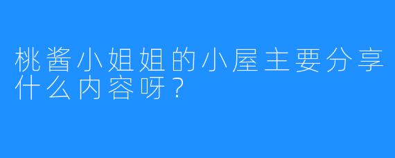桃酱小姐姐的小屋主要分享什么内容呀？