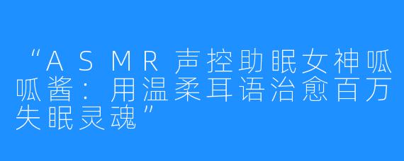 “ASMR声控助眠女神呱呱酱:用温柔耳语治愈百万失眠灵魂”