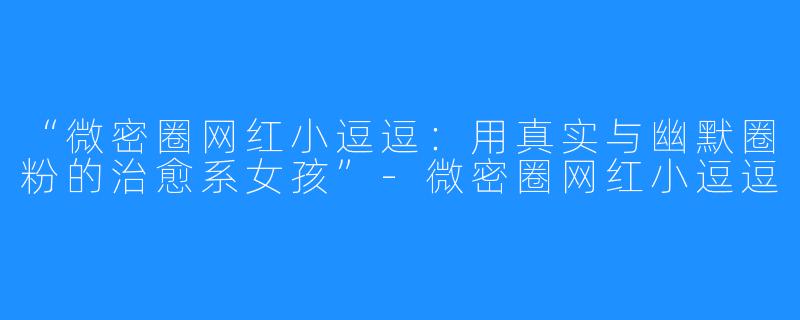 “微密圈网红小逗逗:用真实与幽默圈粉的治愈系女孩”-微密圈网红小逗逗