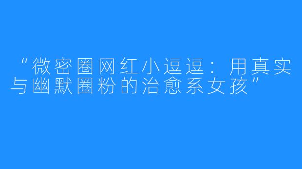 “微密圈网红小逗逗:用真实与幽默圈粉的治愈系女孩”