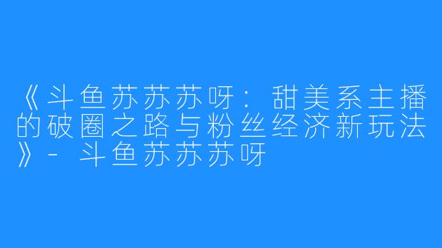《斗鱼苏苏苏呀:甜美系主播的破圈之路与粉丝经济新玩法》-斗鱼苏苏苏呀