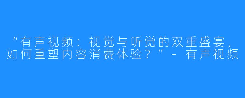 “有声视频:视觉与听觉的双重盛宴,如何重塑内容消费体验?”-有声视频