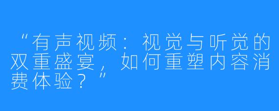 “有声视频:视觉与听觉的双重盛宴,如何重塑内容消费体验?”