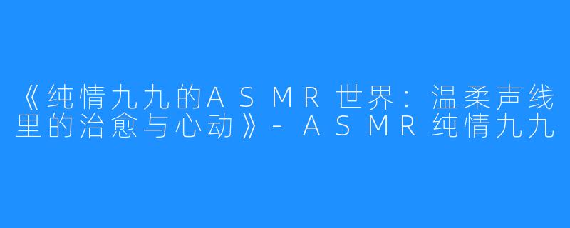 《纯情九九的ASMR世界:温柔声线里的治愈与心动》-ASMR纯情九九