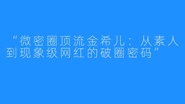 “微密圈顶流金希儿:从素人到现象级网红的破圈密码”