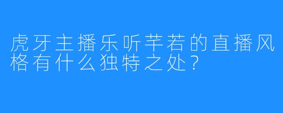 虎牙主播乐听芊若的直播风格有什么独特之处？