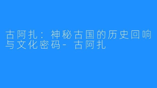 古阿扎：神秘古国的历史回响与文化密码-古阿扎