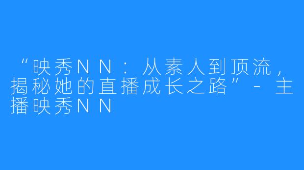 “映秀NN:从素人到顶流,揭秘她的直播成长之路”-主播映秀NN
