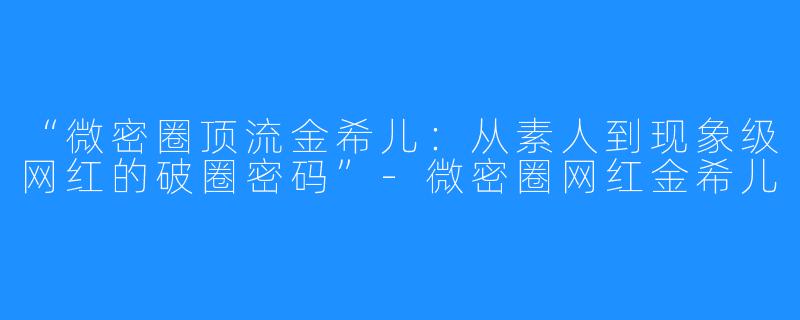 “微密圈顶流金希儿:从素人到现象级网红的破圈密码”-微密圈网红金希儿