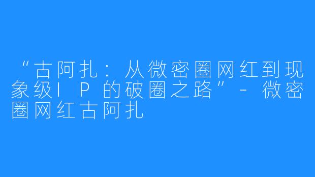 “古阿扎:从微密圈网红到现象级IP的破圈之路”-微密圈网红古阿扎