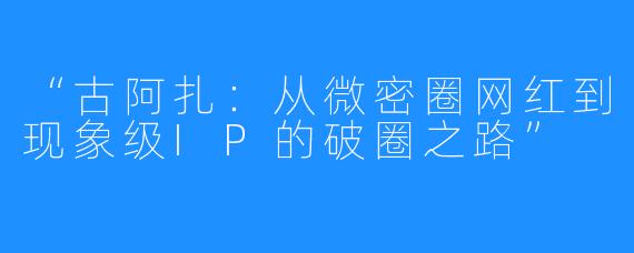 “古阿扎:从微密圈网红到现象级IP的破圈之路”