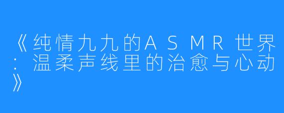 《纯情九九的ASMR世界:温柔声线里的治愈与心动》